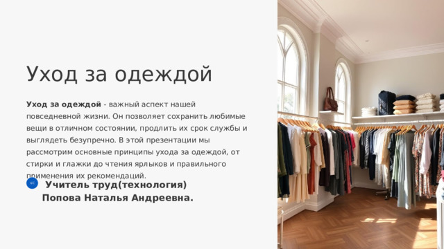  Уход за одеждой Уход за одеждой - важный аспект нашей повседневной жизни. Он позволяет сохранить любимые вещи в отличном состоянии, продлить их срок службы и выглядеть безупречно. В этой презентации мы рассмотрим основные принципы ухода за одеждой, от стирки и глажки до чтения ярлыков и правильного применения их рекомендаций.  Учитель труд(технология) Попова Наталья Андреевна. ЕС 