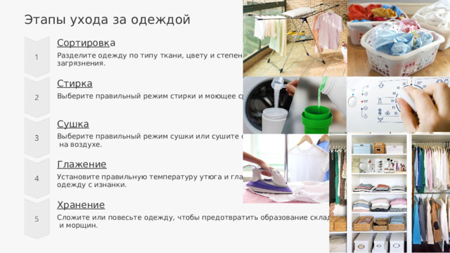 Этапы ухода за одеждой Сортировк а Разделите одежду по типу ткани, цвету и степени загрязнения. Стирка Выберите правильный режим стирки и моющее средство. Сушка Выберите правильный режим сушки или сушите одежду  на воздухе. Глажение Установите правильную температуру утюга и гладьте одежду с изнанки. Хранение Сложите или повесьте одежду, чтобы предотвратить образование складок  и морщин. 
