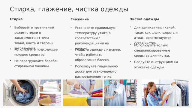  Стирка, глажение, чистка одежды Стирка Чистка  одежды Глажение Выбирайте правильный режим стирки в зависимости от типа ткани, цвета и степени загрязнения. Для деликатных тканей, таких как шелк, шерсть и атлас, рекомендуется сухая чистка. Установите правильную температуру утюга в соответствии с рекомендациями на ярлыке. Используйте только специализированные средства для чистки. Используйте подходящее моющее средство. Гладьте одежду с изнанки, чтобы избежать образования блеска. Не перегружайте барабан стиральной машины. Следуйте инструкциям на этикетке одежды. Используйте гладильную доску для равномерного распределения тепла. 