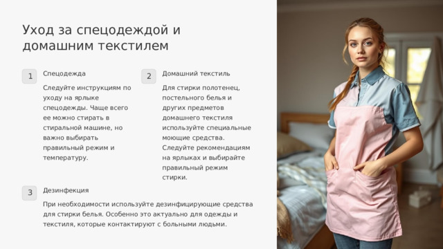  Уход за спецодеждой и домашним текстилем Спецодежда Домашний текстиль 1 2 Следуйте инструкциям по уходу на ярлыке спецодежды. Чаще всего ее можно стирать в стиральной машине, но важно выбирать правильный режим и температуру. Для стирки полотенец, постельного белья и других предметов домашнего текстиля используйте специальные моющие средства. Следуйте рекомендациям на ярлыках и выбирайте правильный режим стирки. Дезинфекция 3 При необходимости используйте дезинфицирующие средства для стирки белья. Особенно это актуально для одежды и текстиля, которые контактируют с больными людьми. 