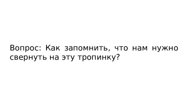 Вопрос: Как запомнить, что нам нужно свернуть на эту тропинку? 