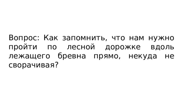 Вопрос: Как запомнить, что нам нужно пройти по лесной дорожке вдоль лежащего бревна прямо, некуда не сворачивая? 