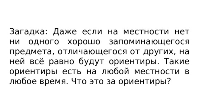 Загадка: Даже если на местности нет ни одного хорошо запоминающегося предмета, отличающегося от других, на ней всё равно будут ориентиры. Такие ориентиры есть на любой местности в любое время. Что это за ориентиры? 