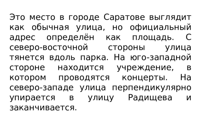Это место в городе Саратове выглядит как обычная улица, но официальный адрес определён как площадь. С северо-восточной стороны улица тянется вдоль парка. На юго-западной стороне находится учреждение, в котором проводятся концерты. На северо-западе улица перпендикулярно упирается в улицу Радищева и заканчивается. 