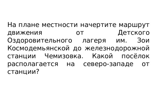 На плане местности начертите маршрут движения от Детского Оздоровительного лагеря им. Зои Космодемьянской до железнодорожной станции Чемизовка. Какой посёлок располагается на северо-западе от станции? 