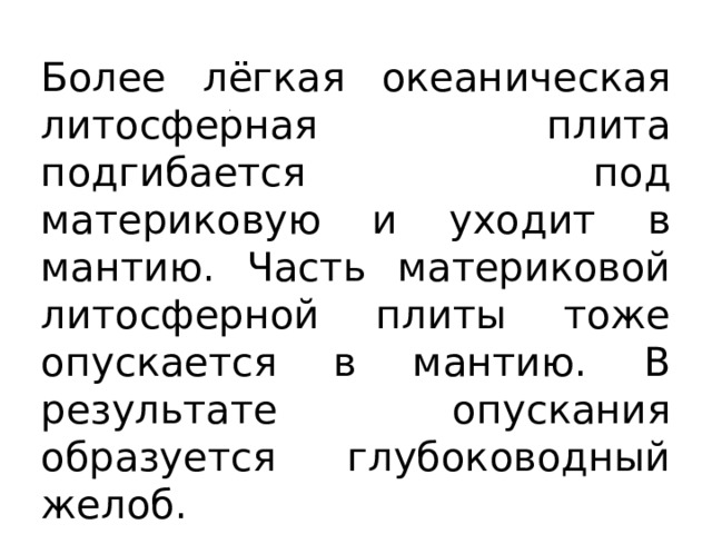 Более лёгкая океаническая литосферная плита подгибается под материковую и уходит в мантию. Часть материковой литосферной плиты тоже опускается в мантию. В результате опускания образуется глубоководный желоб. 
