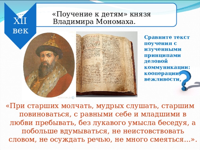  «Поучение к детям» князя Владимира Мономаха.  «Поучение к детям» князя Владимира Мономаха. XII век Сравните текст поучения с изученными принципами деловой коммуникации: кооперации, вежливости, … «При старших молчать, мудрых слушать, старшим повиноваться, с равными себе и младшими в любви пребывать, без лукавого умысла беседуя, а побольше вдумываться, не неистовствовать словом, не осуждать речью, не много смеяться...». 