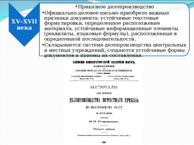 Приказное делопроизводство Официально-деловое письмо приобрело важные признаки документа: устойчивые текстовые формулировки, определенное расположение материала, устойчивые информационные элементы (реквизиты, языковые формулы), расположенные в определенной последовательности. Складывается система делопроизводства центральных и местных учреждений, создаются устойчивые формы документов и приемы их составления. Приказное делопроизводство Официально-деловое письмо приобрело важные признаки документа: устойчивые текстовые формулировки, определенное расположение материала, устойчивые информационные элементы (реквизиты, языковые формулы), расположенные в определенной последовательности. Складывается система делопроизводства центральных и местных учреждений, создаются устойчивые формы документов и приемы их составления. XV – XVII века 
