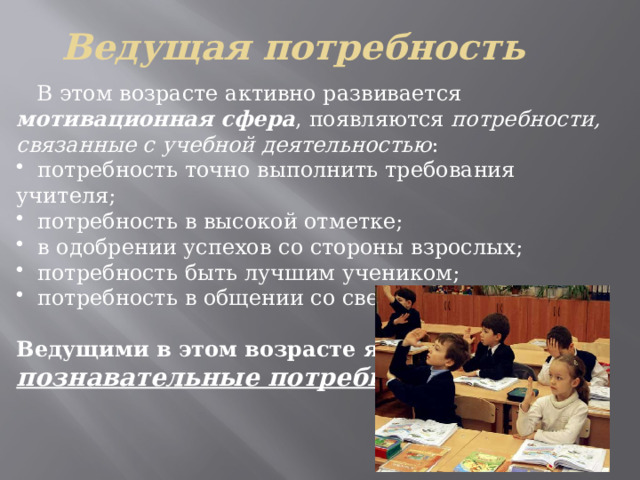 Ведущая потребность   В этом возрасте активно развивается мотивационная сфера , появляются потребности, связанные с учебной деятельностью :  потребность точно выполнить требования учителя;  потребность в высокой отметке;  в одобрении успехов со стороны взрослых;  потребность быть лучшим учеником;  потребность в общении со сверстниками.  Ведущими в этом возрасте являются познавательные потребности .  