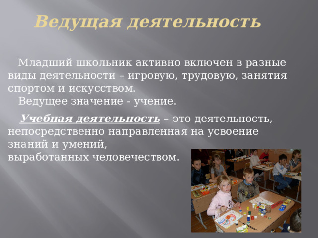 Ведущая деятельность  Младший школьник активно включен в разные виды деятельности – игровую, трудовую, занятия спортом и искусством.  Ведущее значение - учение.  Учебная деятельность – это деятельность, непосредственно направленная на усвоение знаний и умений, выработанных человечеством. 