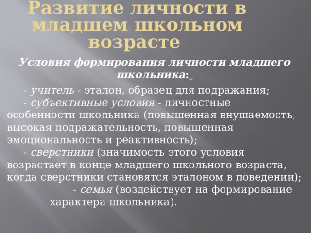 Развитие личности в младшем школьном возрасте  Условия формирования личности младшего школьника :   - учитель - эталон, образец для подражания;  - субъективные условия - личностные особенности школьника (повышенная внушаемость, высокая подражательность, повышенная эмоциональность и реактивность);  - сверстники (значимость этого условия возрастает в конце младшего школьного возраста, когда сверстники становятся эталоном в поведении);  - семья (воздействует на формирование  характера школьника). 
