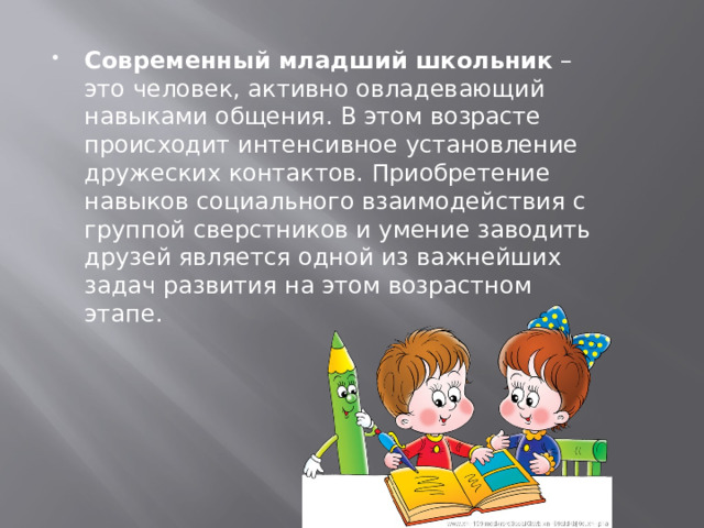  Современный младший школьник – это человек, активно овладевающий навыками общения. В этом возрасте происходит интенсивное установление дружеских контактов. Приобретение навыков социального взаимодействия с группой сверстников и умение заводить друзей является одной из важнейших задач развития на этом возрастном этапе. 