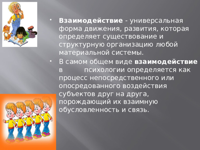  Взаимодействие - универсальная форма движения, развития, которая определяет существование и структурную организацию любой материальной системы. В самом общем виде взаимодействие в психологии определяется как процесс непосредственного или опосредованного воздействия субъектов друг на друга, порождающий их взаимную обусловленность и связь. 