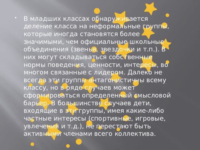    В младших классах обнаруживается деление класса на неформальные группы, которые иногда становятся более значимыми, чем официальные школьные объединения (звенья, звездочки и т.п.). В них могут складываться собственные нормы поведения, ценности, интересы, во многом связанные с лидером. Далеко не всегда эти группы антагонистичны всему классу, но в ряде случаев может сформироваться определенный смысловой барьер. В большинстве случаев дети, входящие в эти группы, имея какие-либо частные интересы (спортивные, игровые, увлечения и т.д.), не перестают быть активными членами всего коллектива. 