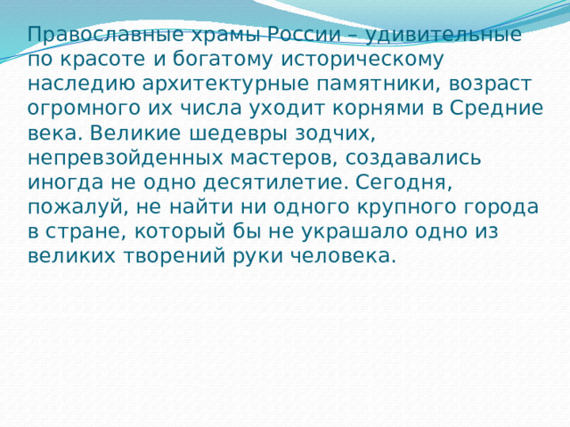 Православные храмы России – удивительные по красоте и богатому историческому наследию архитектурные памятники, возраст огромного их числа уходит корнями в Средние века. Великие шедевры зодчих, непревзойденных мастеров, создавались иногда не одно десятилетие. Сегодня, пожалуй, не найти ни одного крупного города в стране, который бы не украшало одно из великих творений руки человека. 