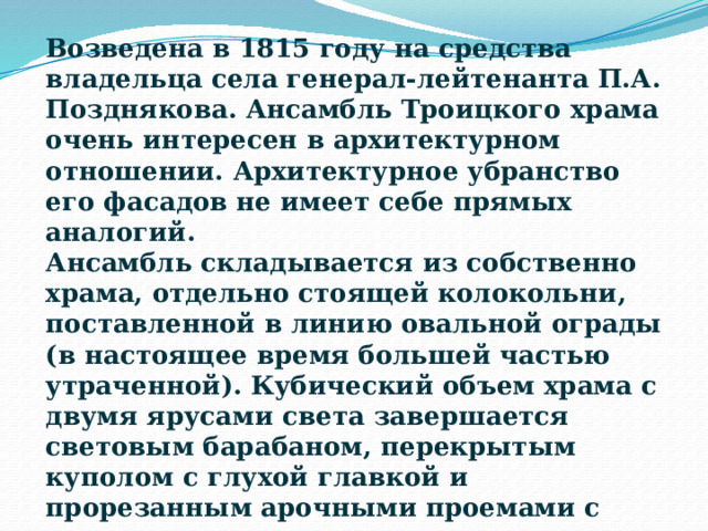 Возведена в 1815 году на средства владельца села генерал-лейтенанта П.А. Позднякова. Ансамбль Троицкого храма очень интересен в архитектурном отношении. Архитектурное убранство его фасадов не имеет себе прямых аналогий. Ансамбль складывается из собственно храма, отдельно стоящей колокольни, поставленной в линию овальной ограды (в настоящее время большей частью утраченной). Кубический объем храма с двумя ярусами света завершается световым барабаном, перекрытым куполом с глухой главкой и прорезанным арочными проемами с двумя колонками малого ордера, несущими архитравную балку. 