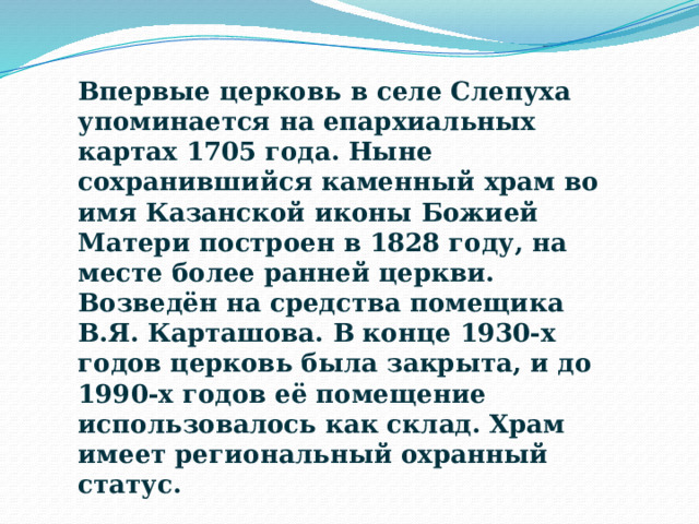 Впервые церковь в селе Слепуха упоминается на епархиальных картах 1705 года. Ныне сохранившийся каменный храм во имя Казанской иконы Божией Матери построен в 1828 году, на месте более ранней церкви. Возведён на средства помещика В.Я. Карташова. В конце 1930-х годов церковь была закрыта, и до 1990-х годов её помещение использовалось как склад. Храм имеет региональный охранный статус. 