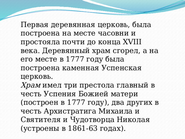 Первая деревянная церковь, была построена на месте часовни и простояла почти до конца XVIII века. Деревянный храм сгорел, а на его месте в 1777 году была построена каменная Успенская церковь.  Храм  имел три престола главный в честь Успения Божией матери (построен в 1777 году), два других в честь Архистратига Михаила и Святителя и Чудотворца Николая (устроены в 1861-63 годах). 