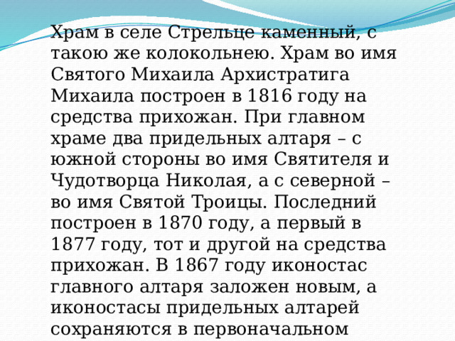 Храм в селе Стрельце каменный, с такою же колокольнею. Храм во имя Святого Михаила Архистратига Михаила построен в 1816 году на средства прихожан. При главном храме два придельных алтаря – с южной стороны во имя Святителя и Чудотворца Николая, а с северной – во имя Святой Троицы. Последний построен в 1870 году, а первый в 1877 году, тот и другой на средства прихожан. В 1867 году иконостас главного алтаря заложен новым, а иконостасы придельных алтарей сохраняются в первоначальном виде. Причт -8 человек 