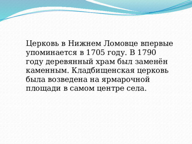 Церковь в Нижнем Ломовце впервые упоминается в 1705 году. В 1790 году деревянный храм был заменён каменным. Кладбищенская церковь была возведена на ярмарочной площади в самом центре села. 