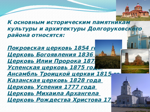 К основным историческим памятникам культуры и архитектуры Долгоруковского района относятся:   Покровская церковь 1854 года  Церковь Богоявления 1836 года  Церковь Илии Пророка 1878 года  Успенская церковь 1875 года  Ансамбль Троицкой церкви 1815 года  Казанская церковь 1828 года  Церковь Успения 1777 года  Церковь Михаила Архангела  Церковь Рождества Христова 1790 года 