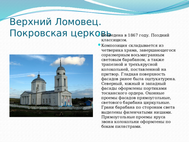 Верхний Ломовец.  Покровская церковь Возведена в 1867 году. Поздний классицизм. Композиция складывается из четверика храма, завершающегося соразмерным восьмигранным световым барабаном, а также трапезной и трехъярусной колокольней, поставленной на притвор. Гладкая поверхность фасадов ранее была оштукатурена. Северный, южный и западный фасады оформлены портиками тосканского ордера. Оконные проемы фасадов прямоугольные, светового барабана циркульные. Грани барабана по сторонам света выделены филенчатыми нишами. Прямоугольные проемы яруса звона колокольни оформлены по бокам пилястрами.  