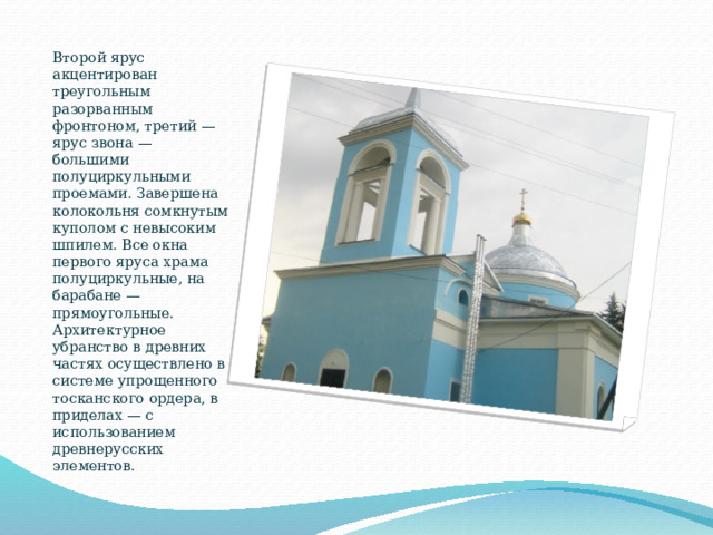 Второй ярус акцентирован треугольным разорванным фронтоном, третий — ярус звона — большими полуциркульными проемами. Завершена колокольня сомкнутым куполом с невысоким шпилем. Все окна первого яруса храма полуциркульные, на барабане — прямоугольные. Архитектурное убранство в древних частях осуществлено в системе упрощенного тосканского ордера, в приделах — с использованием древнерусских элементов. 