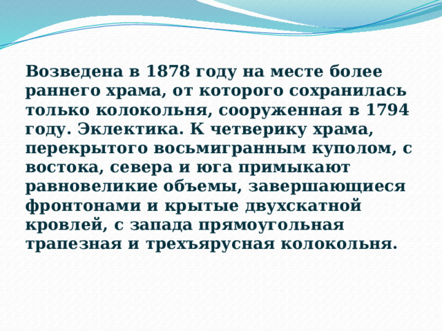 Возведена в 1878 году на месте более раннего храма, от которого сохранилась только колокольня, сооруженная в 1794 году. Эклектика. К четверику храма, перекрытого восьмигранным куполом, с востока, севера и юга примыкают равновеликие объемы, завершающиеся фронтонами и крытые двухскатной кровлей, с запада прямоугольная трапезная и трехъярусная колокольня. 