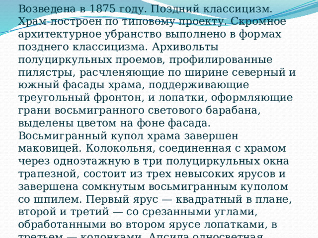 Возведена в 1875 году. Поздний классицизм. Храм построен по типовому проекту. Скромное архитектурное убранство выполнено в формах позднего классицизма. Архивольты полуциркульных проемов, профилированные пилястры, расчленяющие по ширине северный и южный фасады храма, поддерживающие треугольный фронтон, и лопатки, оформляющие грани восьмигранного светового барабана, выделены цветом на фоне фасада. Восьмигранный купол храма завершен маковицей. Колокольня, соединенная с храмом через одноэтажную в три полуциркульных окна трапезной, состоит из трех невысоких ярусов и завершена сомкнутым восьмигранным куполом со шпилем. Первый ярус — квадратный в плане, второй и третий — со срезанными углами, обработанными во втором ярусе лопатками, в третьем — колонками. Апсида односветная, полукруглая в плане, прорезана полуциркульными проемами окон и обработана по краям полуциркульными филенками. 