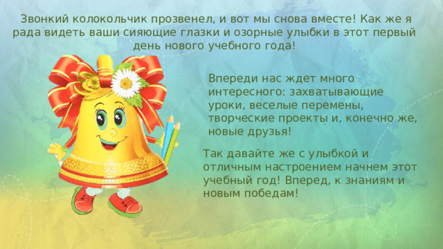  Звонкий колокольчик прозвенел, и вот мы снова вместе! Как же я рада видеть ваши сияющие глазки и озорные улыбки в этот первый день нового учебного года! Впереди нас ждет много интересного: захватывающие уроки, веселые перемены, творческие проекты и, конечно же, новые друзья! Так давайте же с улыбкой и отличным настроением начнем этот учебный год! Вперед, к знаниям и новым победам! 