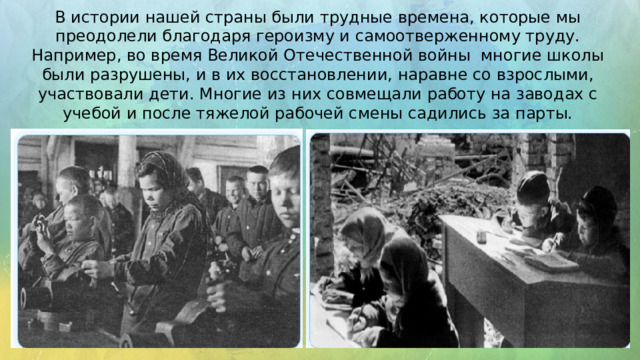 В истории нашей страны были трудные времена, которые мы преодолели благодаря героизму и самоотверженному труду. Например, во время Великой Отечественной войны многие школы были разрушены, и в их восстановлении, наравне со взрослыми, участвовали дети. Многие из них совмещали работу на заводах с учебой и после тяжелой рабочей смены садились за парты. 