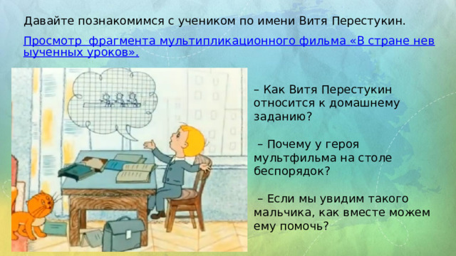 Давайте познакомимся с учеником по имени Витя Перестукин. Просмотр  фрагмента мультипликационного фильма «В стране невыученных уроков». – Как Витя Перестукин относится к домашнему заданию? – Почему у героя мультфильма на столе беспорядок? – Если мы увидим такого мальчика, как вместе можем ему помочь? 