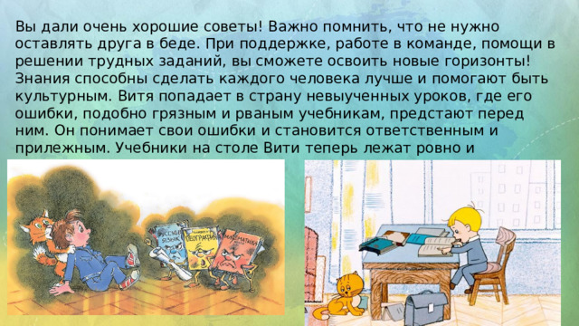 Вы дали очень хорошие советы! Важно помнить, что не нужно оставлять друга в беде. При поддержке, работе в команде, помощи в решении трудных заданий, вы сможете освоить новые горизонты! Знания способны сделать каждого человека лучше и помогают быть культурным. Витя попадает в страну невыученных уроков, где его ошибки, подобно грязным и рваным учебникам, предстают перед ним. Он понимает свои ошибки и становится ответственным и прилежным. Учебники на столе Вити теперь лежат ровно и аккуратно. 