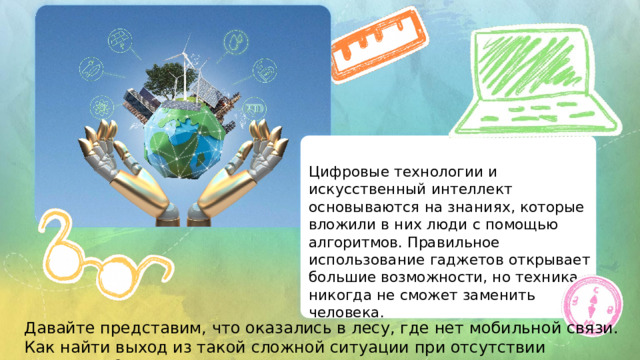 Цифровые  технологии  и искусственный  интеллект основываются  на  знаниях,  которые вложили  в  них  люди  с  помощью алгоритмов.  Правильное использование  гаджетов  открывает большие  возможности,  но  техника никогда  не  сможет  заменить человека. Давайте представим, что оказались в лесу, где нет мобильной связи. Как найти выход из такой сложной ситуации при отсутствии интернета? 