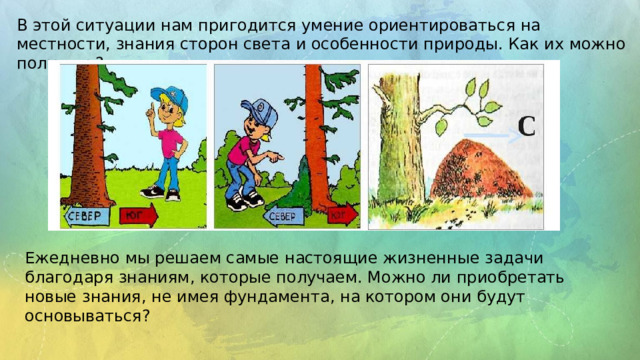 В этой ситуации нам пригодится умение ориентироваться на местности, знания сторон света и особенности природы. Как их можно получить? Ежедневно мы решаем самые настоящие жизненные задачи благодаря знаниям, которые получаем. Можно ли приобретать новые знания, не имея фундамента, на котором они будут основываться? 
