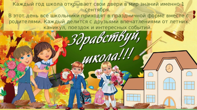 Каждый год школа открывает свои двери в мир знаний именно 1 сентября. В этот день все школьники приходят в праздничной форме вместе с родителями. Каждый делится с друзьями впечатлениями от летних каникул, поездок и интересных событий. 