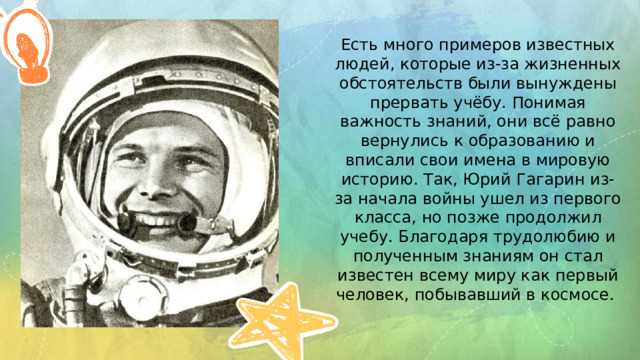Есть много примеров известных людей, которые из-за жизненных обстоятельств были вынуждены прервать учёбу. Понимая важность знаний, они всё равно вернулись к образованию и вписали свои имена в мировую историю. Так, Юрий Гагарин из-за начала войны ушел из первого класса, но позже продолжил учебу. Благодаря трудолюбию и полученным знаниям он стал известен всему миру как первый человек, побывавший в космосе. 
