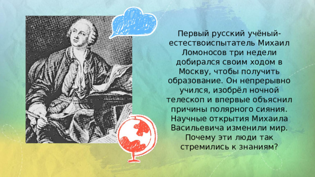 Первый русский учёный-естествоиспытатель Михаил Ломоносов три недели добирался своим ходом в Москву, чтобы получить образование. Он непрерывно учился, изобрёл ночной телескоп и впервые объяснил причины полярного сияния. Научные открытия Михаила Васильевича изменили мир. Почему эти люди так стремились к знаниям? 