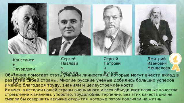 Сергей  Павлович Королев Сергей  Петрович Боткин Дмитрий  Иванович Менделеев Константин  Эдуардович Циолковский Обучение  помогает  стать  умными  личностями,  которые  могут  внести  вклад  в развитие  своей  страны.  Многие  русские  учёные  добились  больших  успехов именно  благодаря  труду,  знаниям  и  целеустремлённости. Их имен в истории нашей страны очень много и всех объединяют главные качества: стремление к знаниям, упорство, трудолюбие, терпение. Без этих качеств они не смогли бы совершить великие открытия, которые потом повлияли на жизнь каждого из нас. 