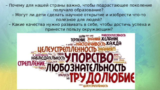 – Почему для нашей страны важно, чтобы подрастающее поколение получало образование? – Могут ли дети сделать научное открытие и изобрести что-то полезное для людей? – Какие качества нужно развивать в себе, чтобы достичь успеха и принести пользу окружающим? 