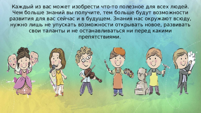 Каждый из вас может изобрести что-то полезное для всех людей. Чем больше знаний вы получите, тем больше будут возможности развития для вас сейчас и в будущем. Знания нас окружают всюду, нужно лишь не упускать возможности открывать новое, развивать свои таланты и не останавливаться ни перед какими препятствиями. 