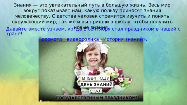 Знания — это увлекательный путь в большую жизнь. Весь мир вокруг показывает нам, какую пользу приносят знания человечеству. С детства человек стремится изучить и понять окружающий мир, так же и вы пришли в школу, чтобы получить новые знания. Давайте вместе узнаем, когда 1 сентября стал праздником в нашей стране! Просмотр  видеоролика «История знаний ». 