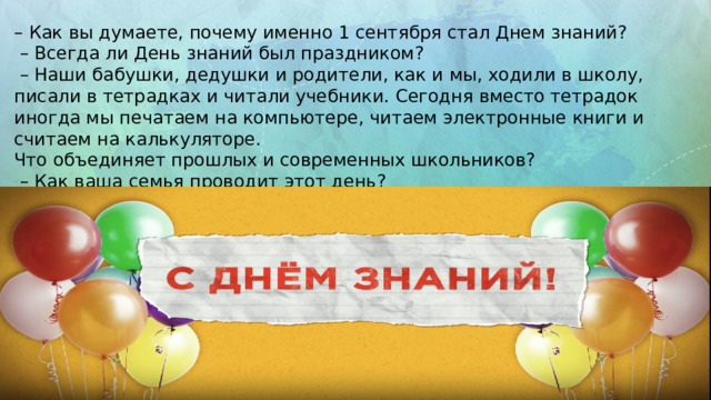 – Как вы думаете, почему именно 1 сентября стал Днем знаний? – Всегда ли День знаний был праздником? – Наши бабушки, дедушки и родители, как и мы, ходили в школу, писали в тетрадках и читали учебники. Сегодня вместо тетрадок иногда мы печатаем на компьютере, читаем электронные книги и считаем на калькуляторе. Что объединяет прошлых и современных школьников? – Как ваша семья проводит этот день? 