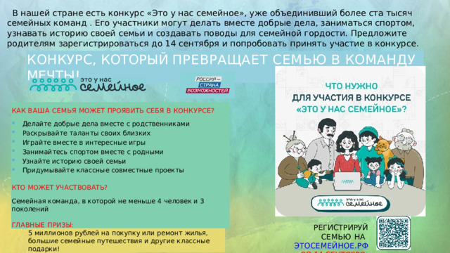  В нашей стране есть конкурс «Это у нас семейное», уже объединивший более ста тысяч семейных команд . Его участники могут делать вместе добрые дела, заниматься спортом, узнавать историю своей семьи и создавать поводы для семейной гордости. Предложите родителям зарегистрироваться до 14 сентября и попробовать принять участие в конкурсе. КОНКУРС,  КОТОРЫЙ  ПРЕВРАЩАЕТ  СЕМЬЮ  В  КОМАНДУ  МЕЧТЫ! КАК  ВАША  СЕМЬЯ  МОЖЕТ  ПРОЯВИТЬ  СЕБЯ  В  КОНКУРСЕ? Делайте  добрые  дела  вместе  с  родственниками Раскрывайте  таланты  своих  близких Играйте  вместе  в  интересные  игры Занимайтесь  спортом  вместе  с  родными Узнайте  историю  своей  семьи Придумывайте  классные  совместные  проекты КТО  МОЖЕТ  УЧАСТВОВАТЬ? Семейная  команда,  в  которой  не  меньше  4  человек  и  3  поколений ГЛАВНЫЕ  ПРИЗЫ: РЕГИСТРИРУЙ  СЕМЬЮ НА  ЭТОСЕМЕЙНОЕ.РФ  ДО  14  СЕНТЯБРЯ ! 5  миллионов  рублей  на  покупку  или  ремонт  жилья,  большие семейные  путешествия  и  другие  классные  подарки! 