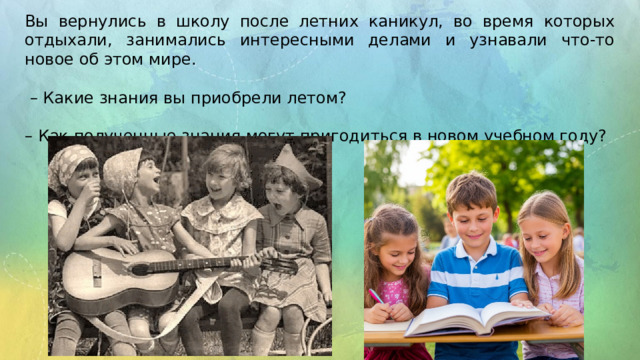Вы вернулись в школу после летних каникул, во время которых отдыхали, занимались интересными делами и узнавали что-то новое об этом мире. – Какие знания вы приобрели летом? – Как полученные знания могут пригодиться в новом учебном году? 