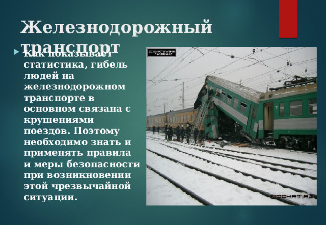 Железнодорожный транспорт   Как показывает статистика, гибель людей на железнодорожном транспорте в основном связана с крушениями поездов. Поэтому необходимо знать и применять правила и меры безопасности при возникновении этой чрезвычайной ситуации. 