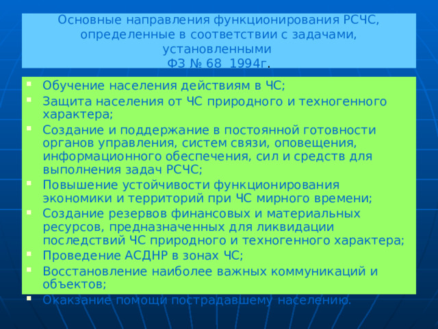 Основные направления функционирования РСЧС,  определенные в соответствии с задачами, установленными  ФЗ № 68 1994г . Обучение населения действиям в ЧС; Защита населения от ЧС природного и техногенного характера; Создание и поддержание в постоянной готовности органов управления, систем связи, оповещения, информационного обеспечения, сил и средств для выполнения задач РСЧС; Повышение устойчивости функционирования экономики и территорий при ЧС мирного времени; Создание резервов финансовых и материальных ресурсов, предназначенных для ликвидации последствий ЧС природного и техногенного характера; Проведение АСДНР в зонах ЧС; Восстановление наиболее важных коммуникаций и объектов; Окакзание помощи пострадавшему населению. 