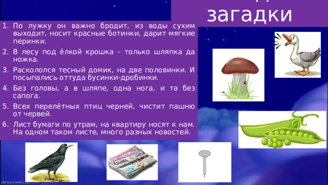 Отгадай загадки По лужку он важно бродит, из воды сухим выходит, носит красные ботинки, дарит мягкие перинки. В лесу под ёлкой крошка – только шляпка да ножка. Раскололся тесный домик, на две половинки. И посыпались оттуда бусинки-дробинки. Без головы, а в шляпе, одна нога, и та без сапога. Всех перелётных птиц черней, чистит пашню от червей. Лист бумаги по утрам, на квартиру носят к нам. На одном таком листе, много разных новостей. 