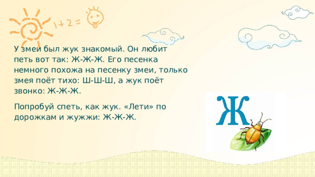. У змеи был жук знакомый. Он любит петь вот так: Ж-Ж-Ж. Его песенка немного похожа на песенку змеи, только змея поёт тихо: Ш-Ш-Ш, а жук поёт звонко: Ж-Ж-Ж. Попробуй спеть, как жук. «Лети» по дорожкам и жужжи: Ж-Ж-Ж. 