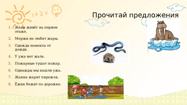 Прочитай предложения Женя живёт на первом этаже. Моржи не любят жары. Одежда намокла от дождя. У ужа нет жала. Пожарные тушат пожар. Однажды мы нашли ужа. Жанна жарит пирожок. Ёжик бежит по дорожке. 